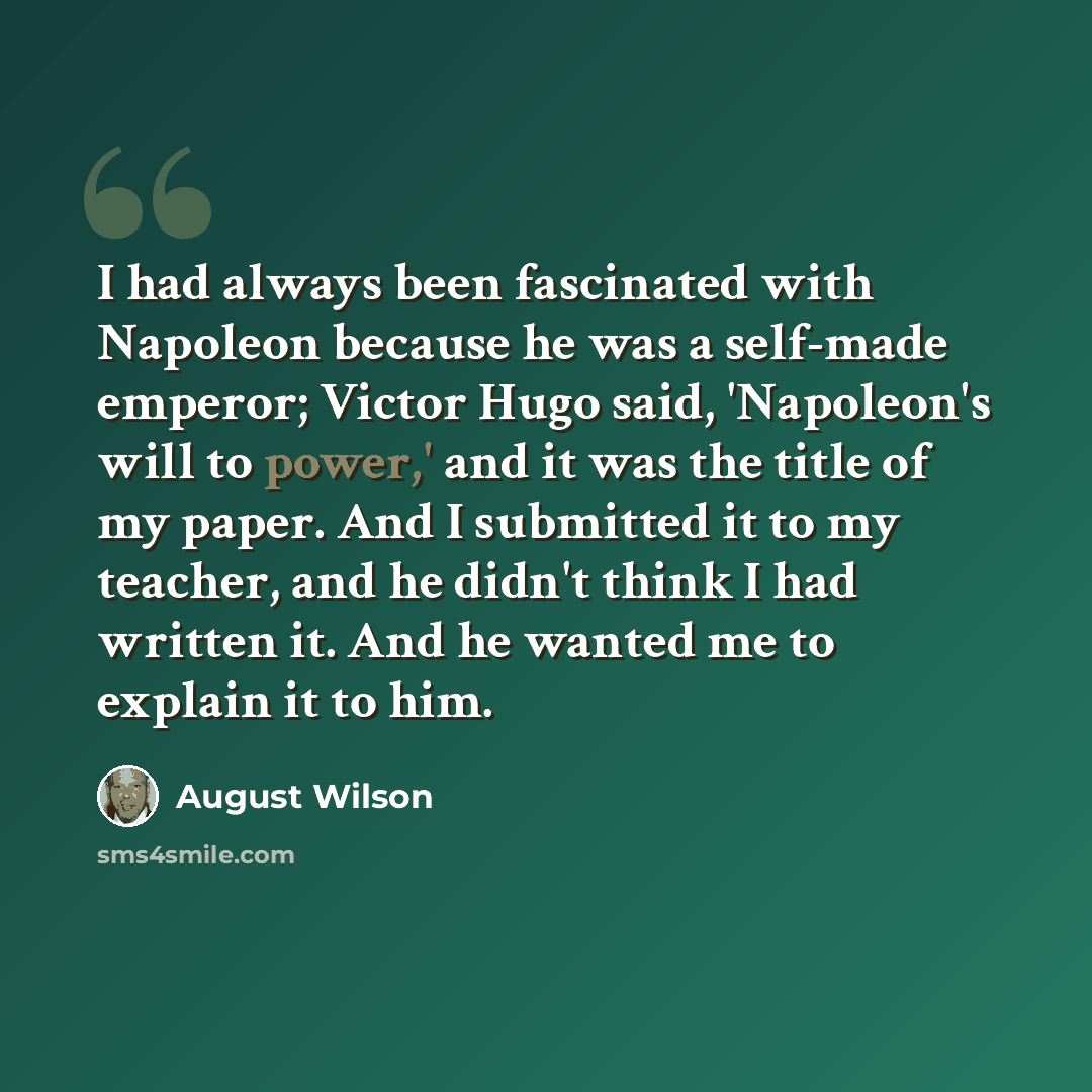 “I had always been fascinated with Napoleon because he was a self-made emperor; Victor Hugo said, 'Napoleon's will to power,' and it was the title of my paper. And I submitted it to my teacher, and he didn't think I had written it. And he wanted me to explain it to him.” quote by August Wilson