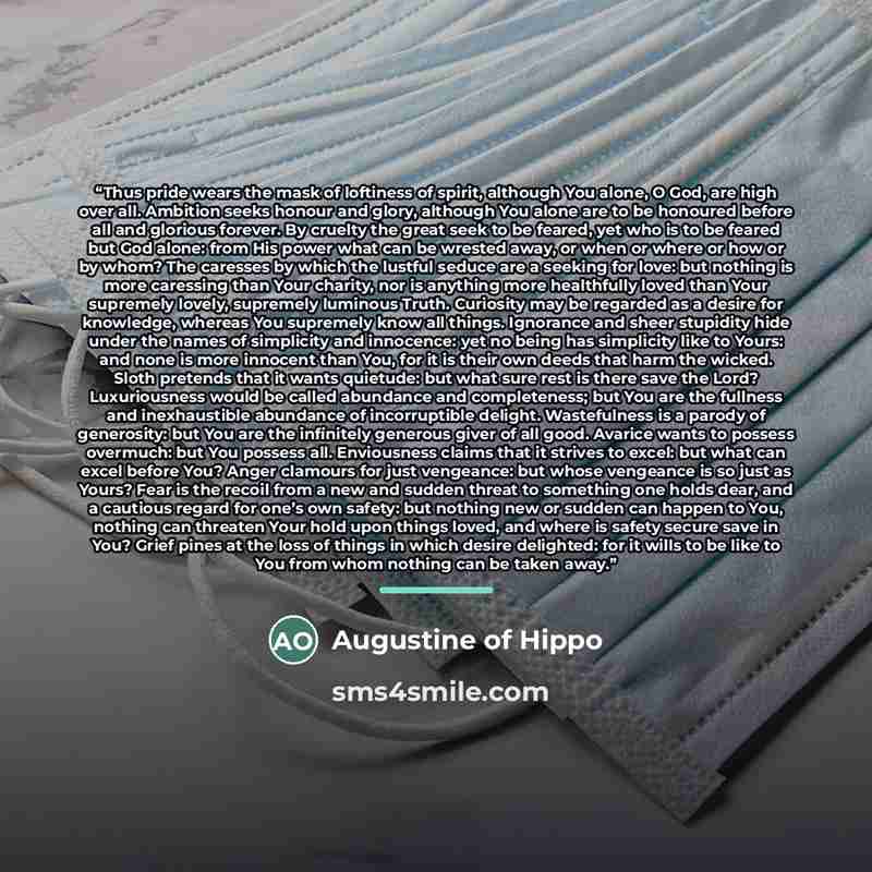 “Thus pride wears the mask of loftiness of spirit, although You alone, O God, are high over all. Ambition seeks honour and glory, although You alone are to be honoured before all and glorious forever. By cruelty the great seek to be feared, yet who is to be feared but God alone: from His power what…” quote by Augustine of Hippo