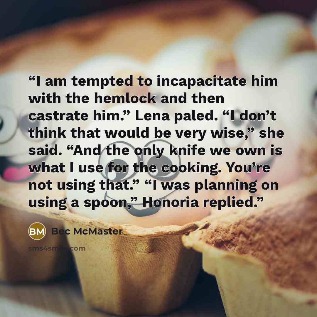 “I am tempted to incapacitate him with the hemlock and then castrate him.” Lena paled. “I don’t think that would be very wise,” she said. “And the only knife we own is what I use for the cooking. You’re not using that.” “I was planning on using a spoon,” Honoria replied.” quote by Bec McMaster