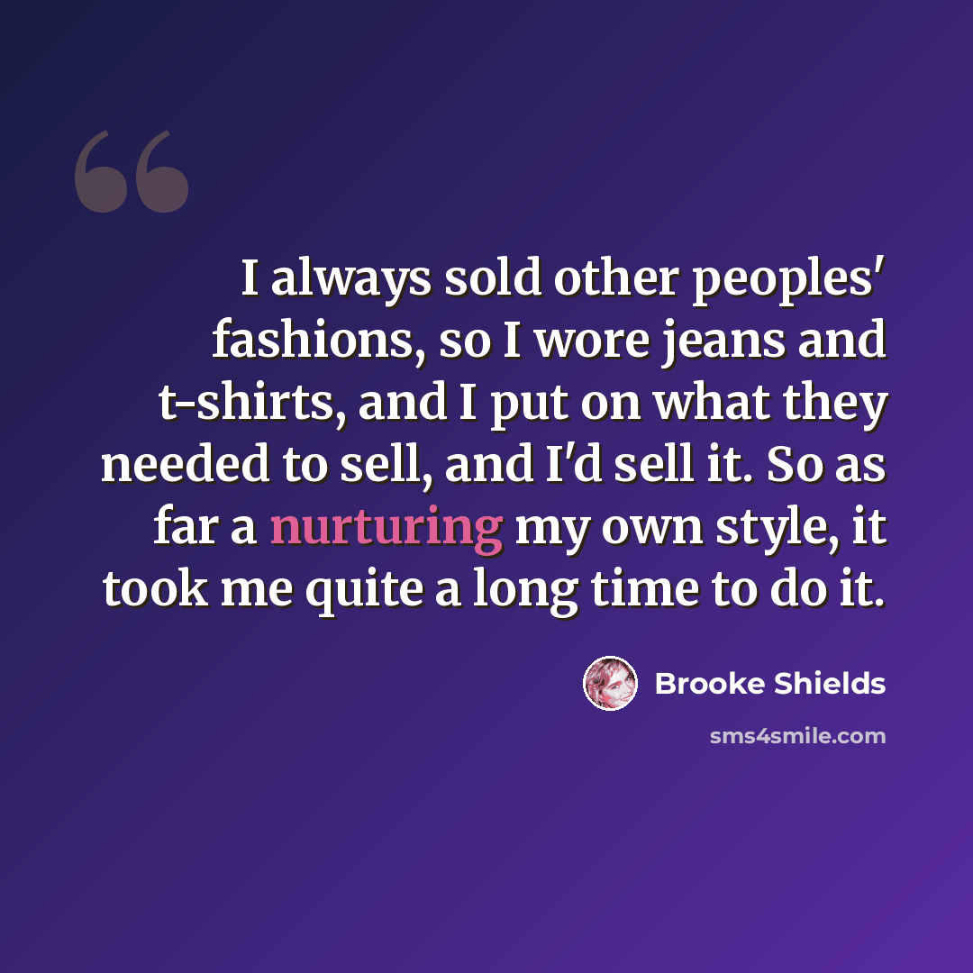 “I always sold other peoples' fashions, so I wore jeans and t-shirts, and I put on what they needed to sell, and I'd sell it. So as far a nurturing my own style, it took me quite a long time to do it.” quote by Brooke Shields