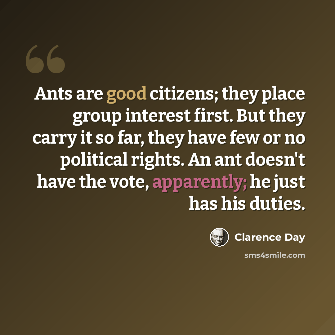 “Ants are good citizens; they place group interest first. But they carry it so far, they have few or no political rights. An ant doesn't have the vote, apparently; he just has his duties.” quote by Clarence Day