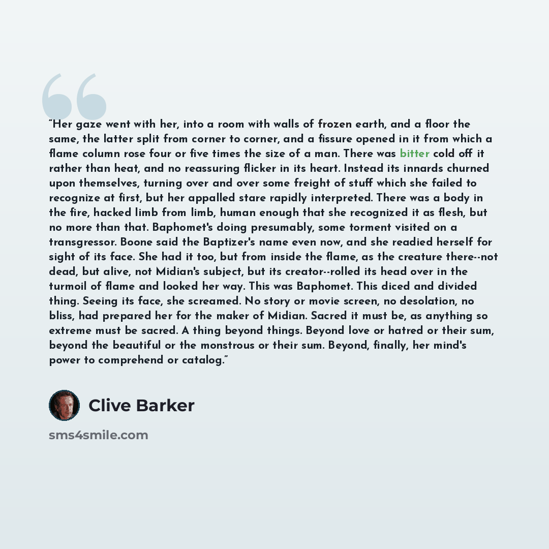 “Her gaze went with her, into a room with walls of frozen earth, and a floor the same, the latter split from corner to corner, and a fissure opened in it from which a flame column rose four or five times the size of a man. There was bitter cold off it rather than heat, and no reassuring flicker in…” quote by Clive Barker