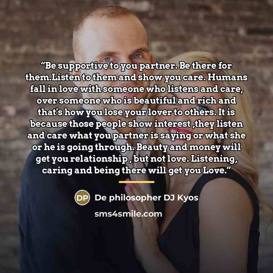 “Be supportive to you partner. Be there for them.Listen to them and show you care. Humans fall in love with someone who listens and care, over someone who is beautiful and rich and that's how you lose your lover to others. It is because those people show interest ,they listen and care what you…” quote by De philosopher DJ Kyos