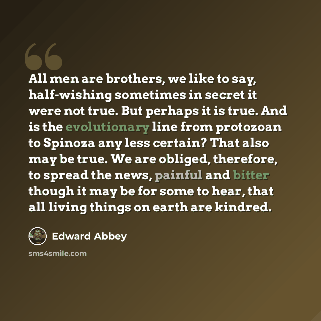 “All men are brothers, we like to say, half-wishing sometimes in secret it were not true. But perhaps it is true. And is the evolutionary line from protozoan to Spinoza any less certain? That also may be true. We are obliged, therefore, to spread the news, painful and bitter though it may be for…” quote by Edward Abbey