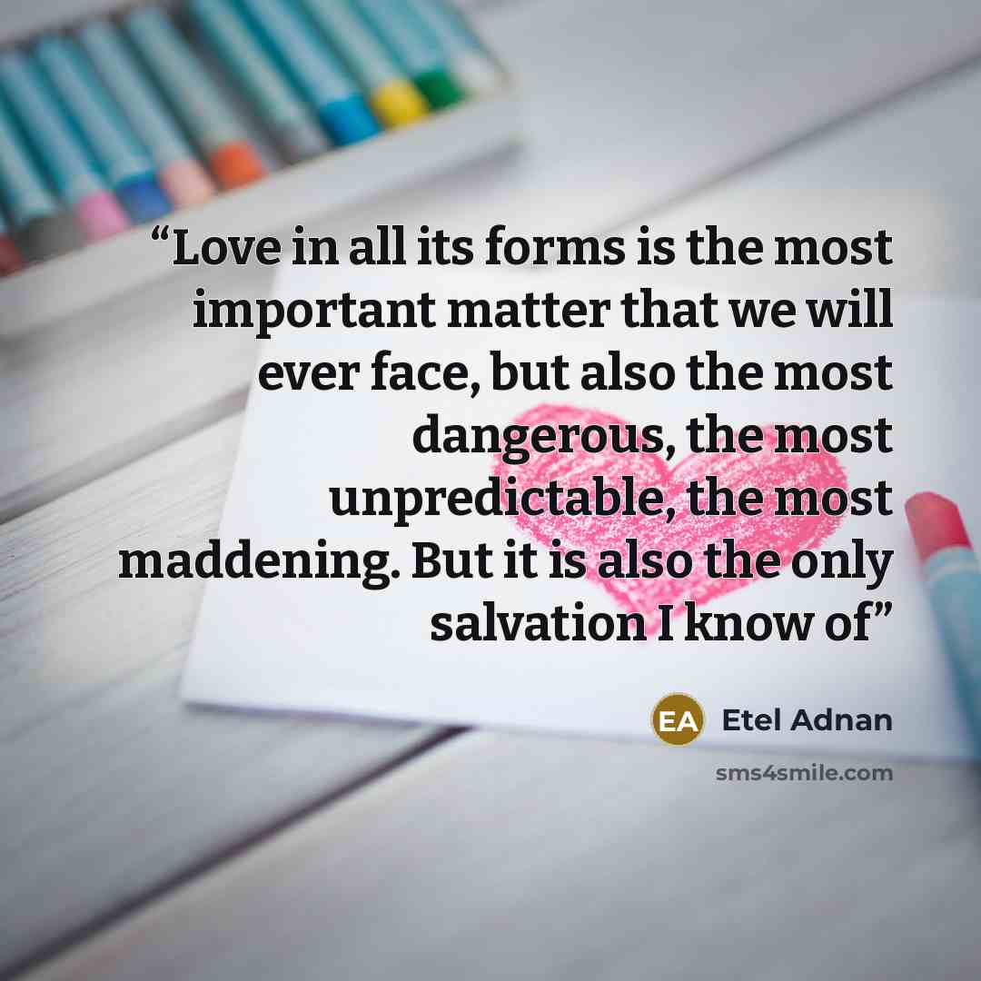 “Love in all its forms is the most important matter that we will ever face, but also the most dangerous, the most unpredictable, the most maddening. But it is also the only salvation I know of” quote by Etel Adnan