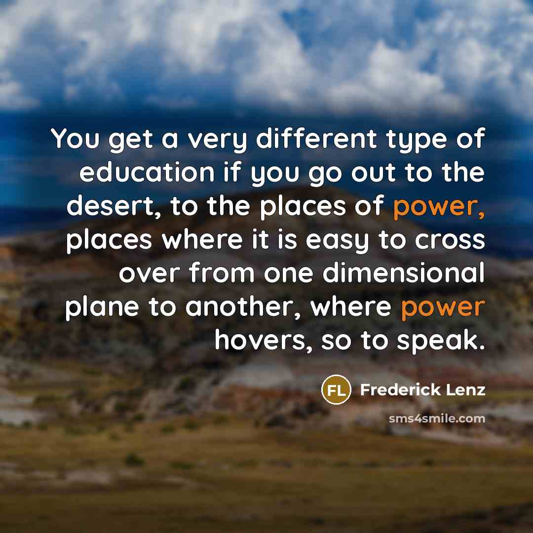 “You get a very different type of education if you go out to the desert, to the places of power, places where it is easy to cross over from one dimensional plane to another, where power hovers, so to speak.” quote by Frederick Lenz