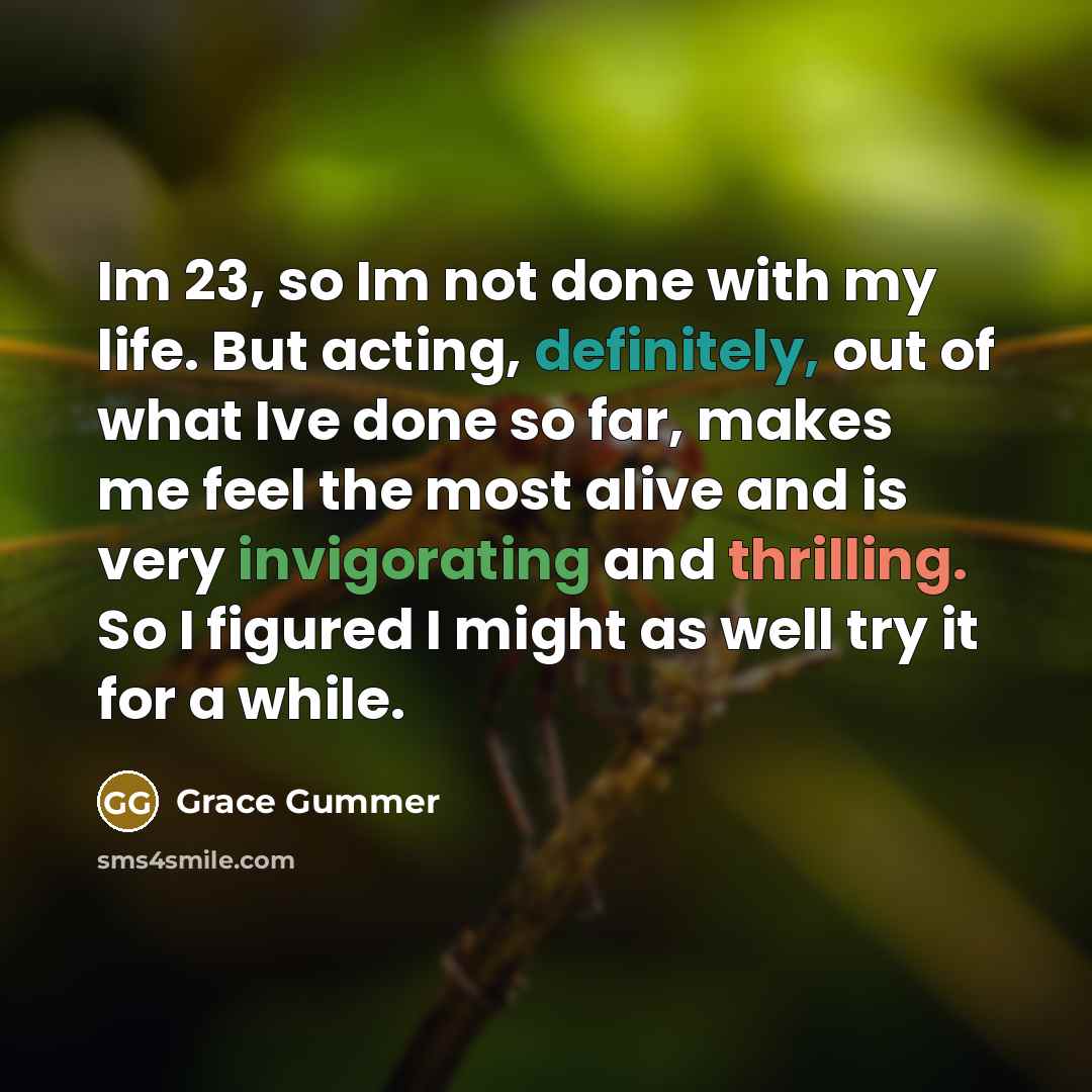 “Im 23, so Im not done with my life. But acting, definitely, out of what Ive done so far, makes me feel the most alive and is very invigorating and thrilling. So I figured I might as well try it for a while.” quote by Grace Gummer