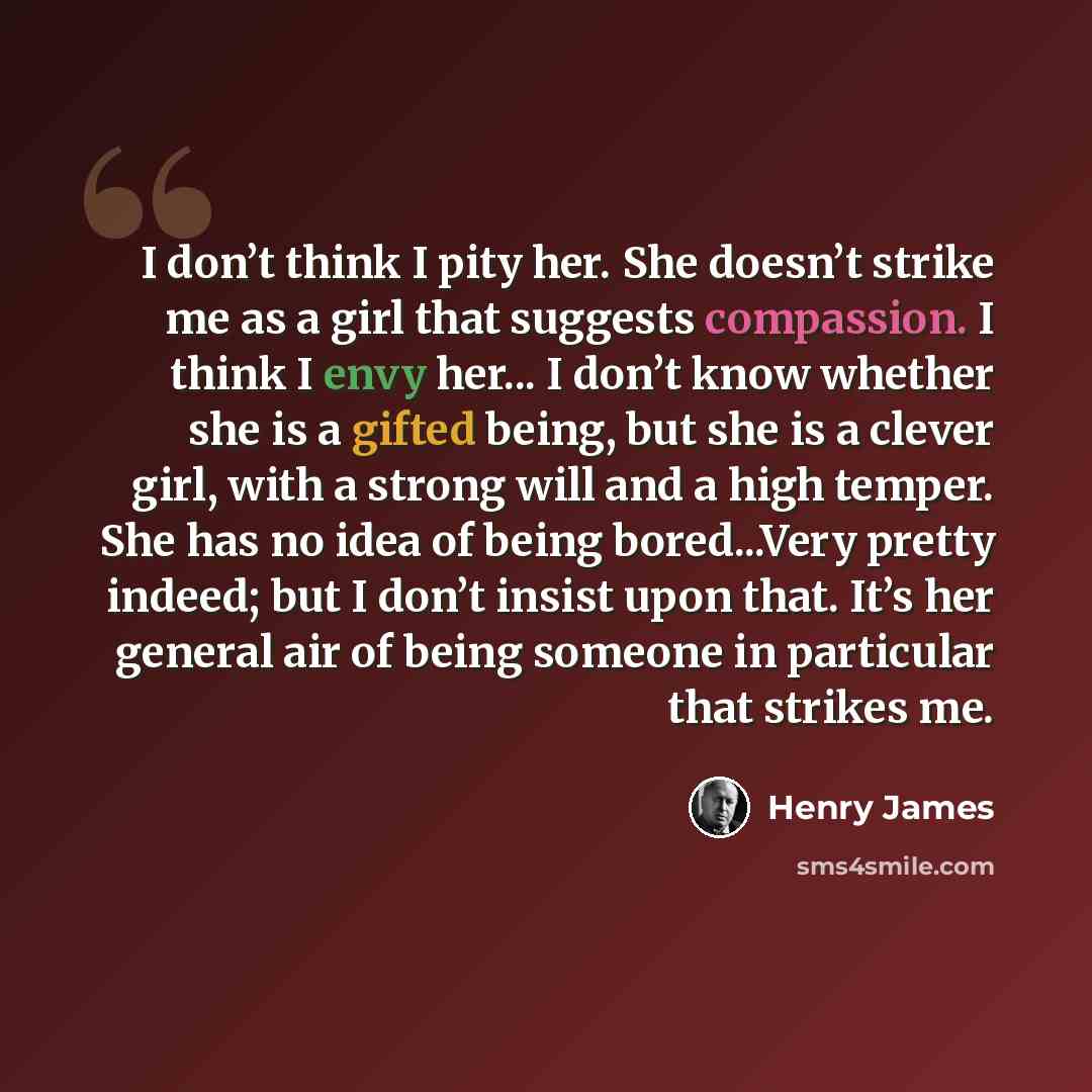 “I don’t think I pity her. She doesn’t strike me as a girl that suggests compassion. I think I envy her... I don’t know whether she is a gifted being, but she is a clever girl, with a strong will and a high temper. She has no idea of being bored...Very pretty indeed; but I don’t insist upon that…” quote by Henry James