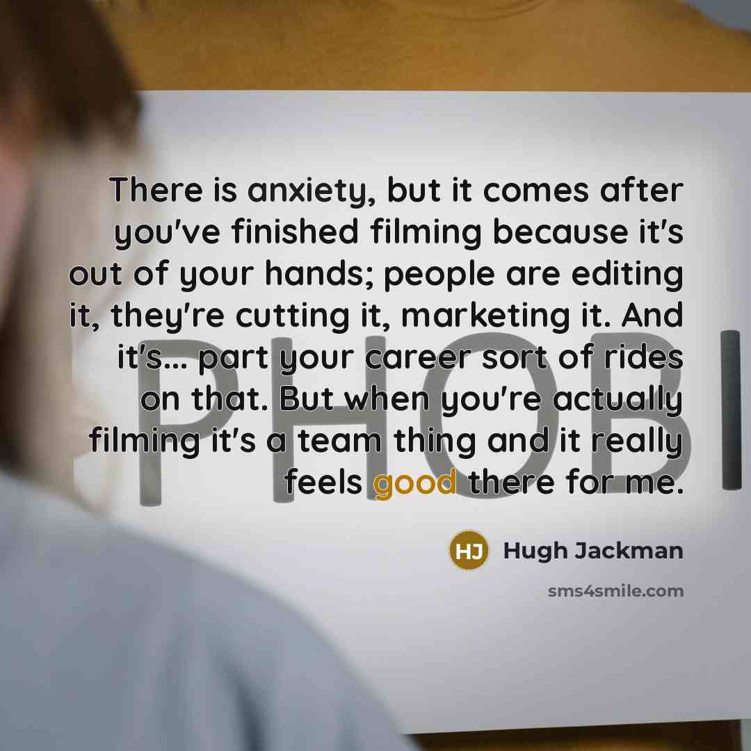 “There is anxiety, but it comes after you've finished filming because it's out of your hands; people are editing it, they're cutting it, marketing it. And it's... part your career sort of rides on that. But when you're actually filming it's a team thing and it really feels good there for me.” quote by Hugh Jackman