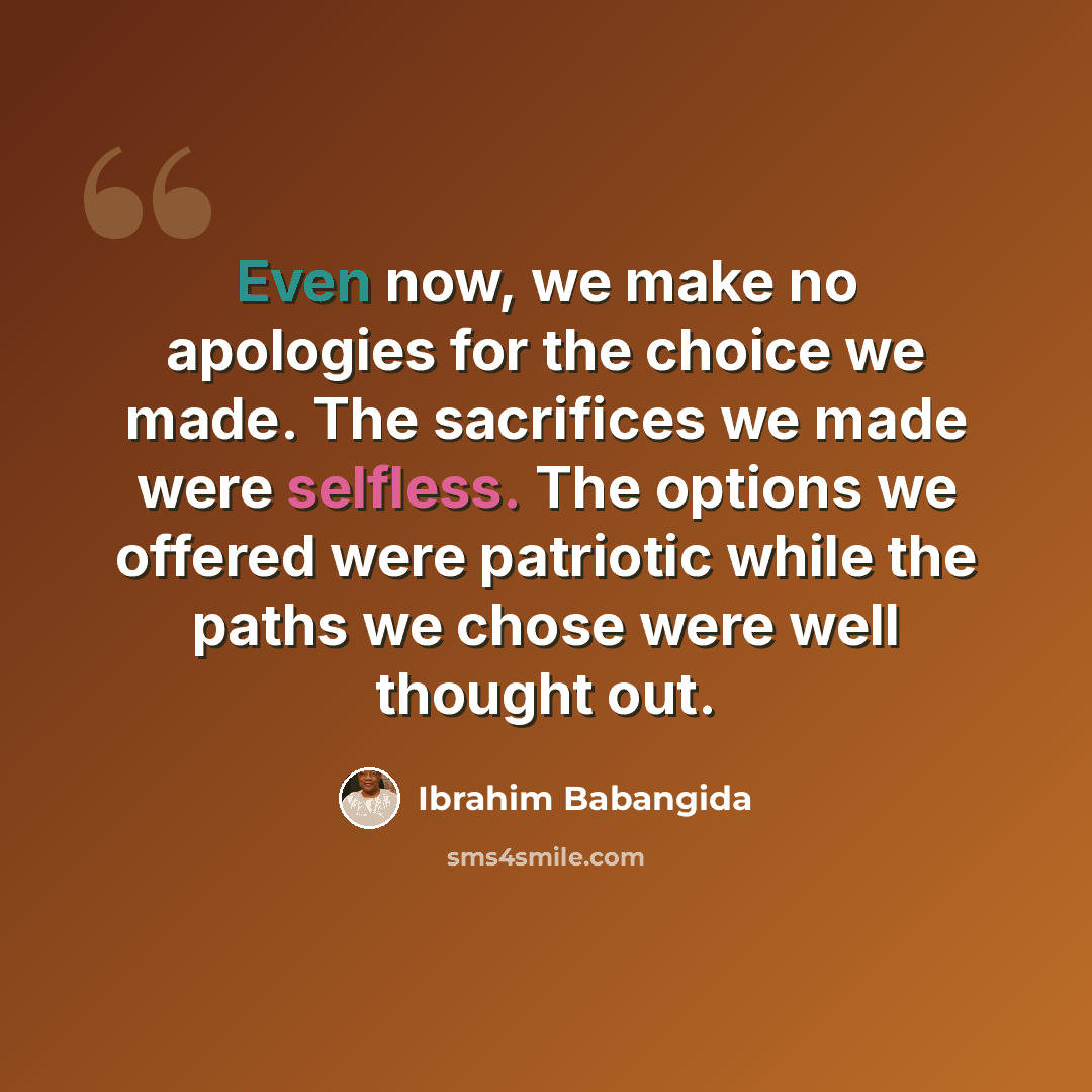 “Even now, we make no apologies for the choice we made. The sacrifices we made were selfless. The options we offered were patriotic while the paths we chose were well thought out.” quote by Ibrahim Babangida