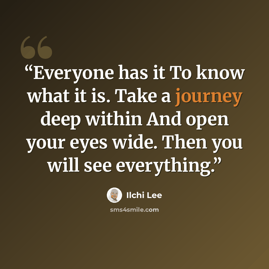 “Everyone has it To know what it is. Take a journey deep within And open your eyes wide. Then you will see everything.” quote by Ilchi Lee