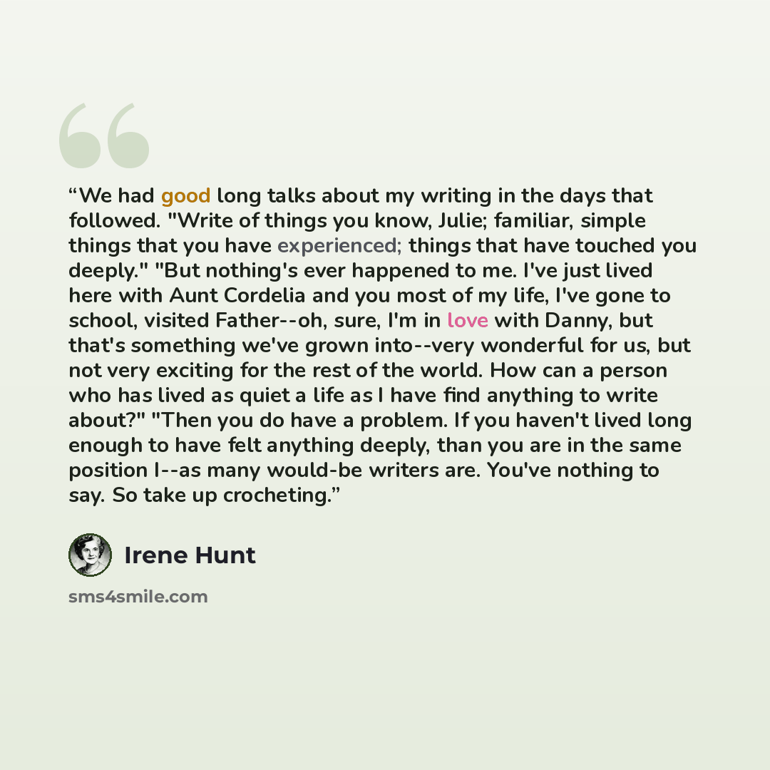 “We had good long talks about my writing in the days that followed. "Write of things you know, Julie; familiar, simple things that you have experienced; things that have touched you deeply." "But nothing's ever happened to me. I've just lived here with Aunt Cordelia and you most of my life, I've…” quote by Irene Hunt