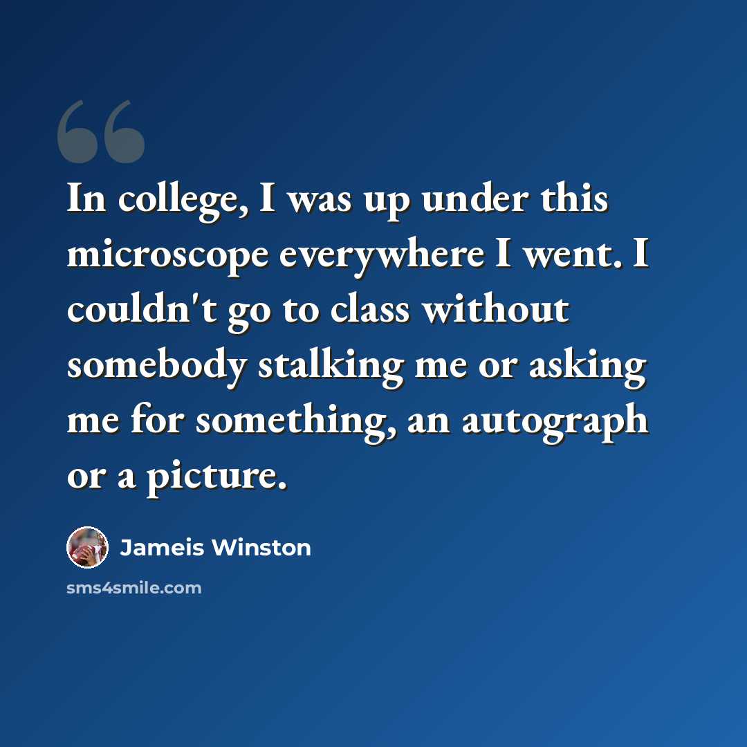 “In college, I was up under this microscope everywhere I went. I couldn't go to class without somebody stalking me or asking me for something, an autograph or a picture.” quote by Jameis Winston
