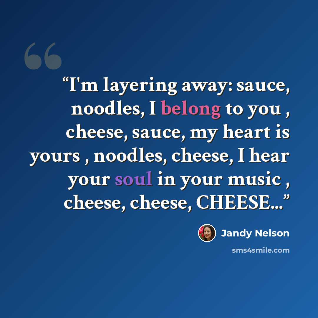 “I'm layering away: sauce, noodles, I belong to you , cheese, sauce, my heart is yours , noodles, cheese, I hear your soul in your music , cheese, cheese, CHEESE...” quote by Jandy Nelson