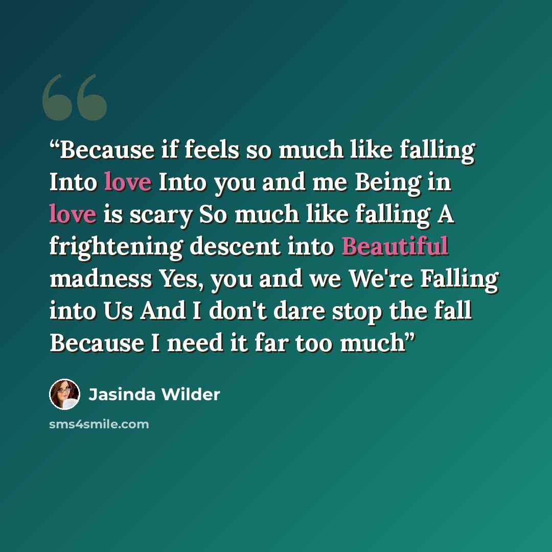 “Because if feels so much like falling Into love Into you and me Being in love is scary So much like falling A frightening descent into Beautiful madness Yes, you and we We're Falling into Us And I don't dare stop the fall Because I need it far too much” quote by Jasinda Wilder