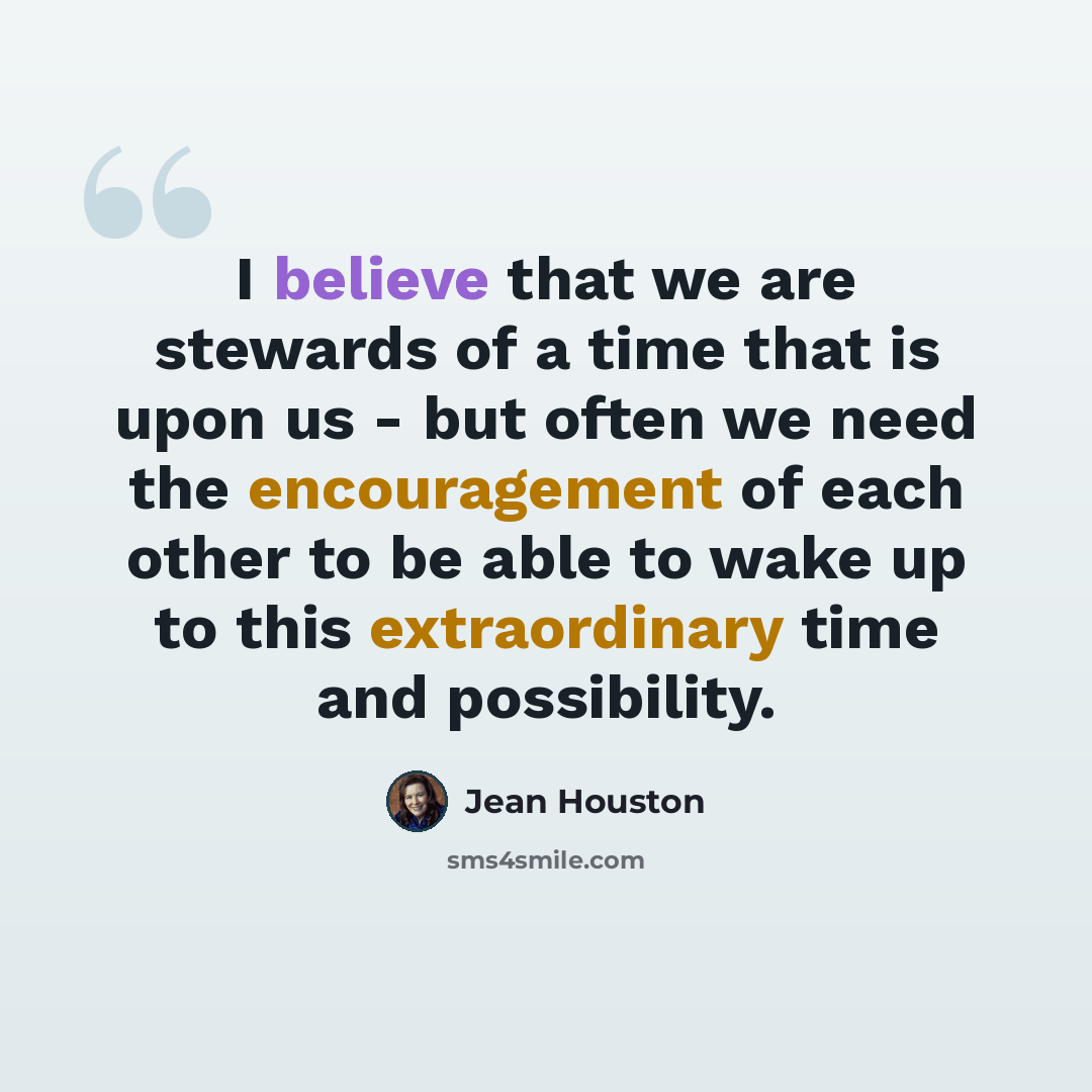 “I believe that we are stewards of a time that is upon us - but often we need the encouragement of each other to be able to wake up to this extraordinary time and possibility.” quote by Jean Houston