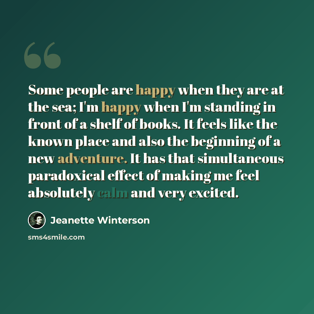 “Some people are happy when they are at the sea; I'm happy when I'm standing in front of a shelf of books. It feels like the known place and also the beginning of a new adventure. It has that simultaneous paradoxical effect of making me feel absolutely calm and very excited.” quote by Jeanette Winterson