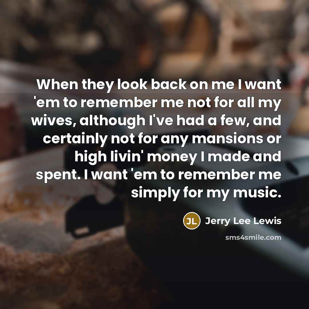 “When they look back on me I want 'em to remember me not for all my wives, although I've had a few, and certainly not for any mansions or high livin' money I made and spent. I want 'em to remember me simply for my music.” quote by Jerry Lee Lewis