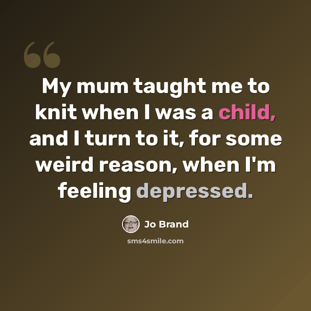 “My mum taught me to knit when I was a child, and I turn to it, for some weird reason, when I'm feeling depressed.” quote by Jo Brand
