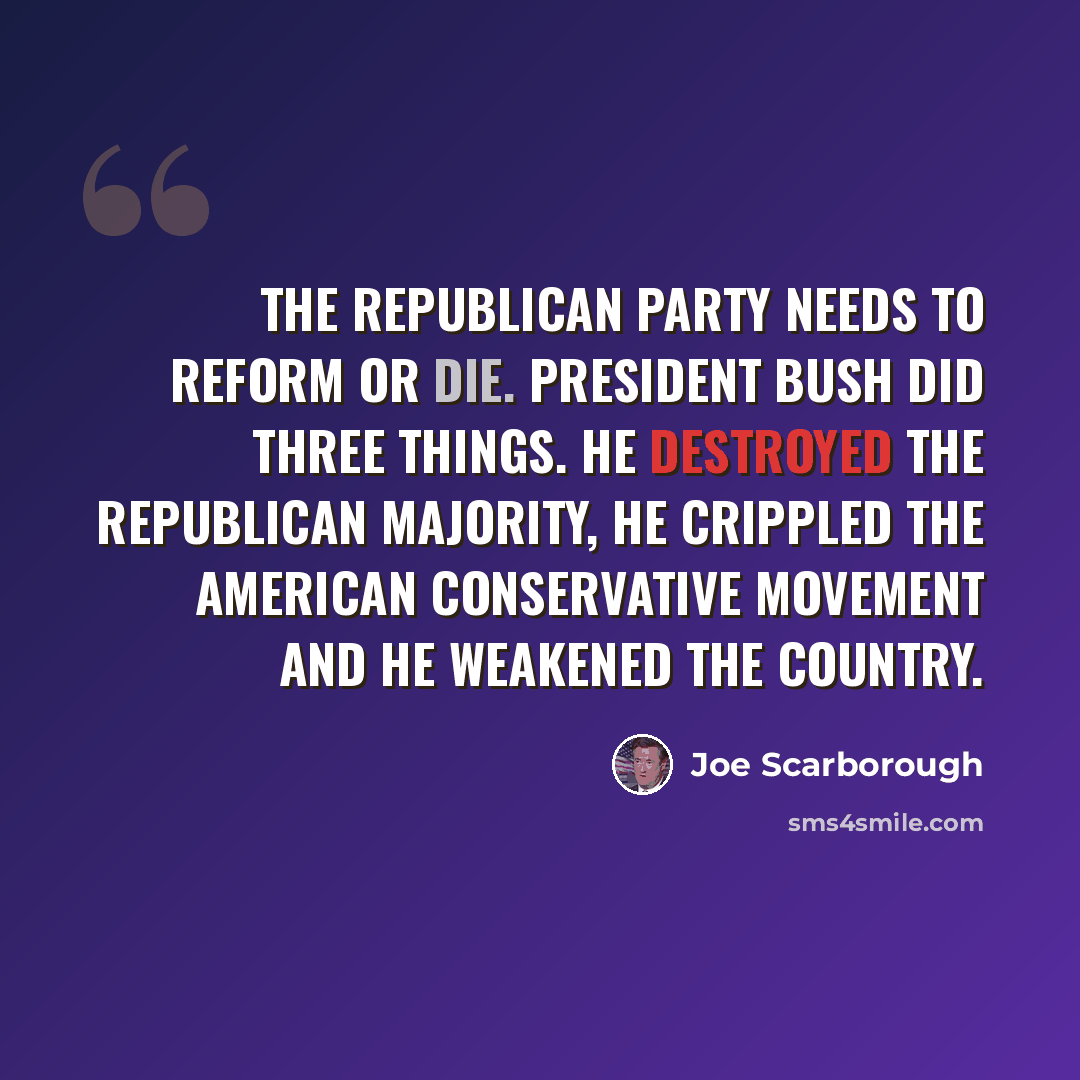 “The Republican Party needs to reform or die. President Bush did three things. He destroyed the Republican majority, he crippled the American conservative movement and he weakened the country.” quote by Joe Scarborough