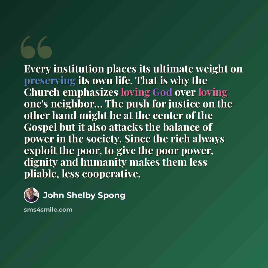 “Every institution places its ultimate weight on preserving its own life. That is why the Church emphasizes loving God over loving one's neighbor… The push for justice on the other hand might be at the center of the Gospel but it also attacks the balance of power in the society. Since the rich…” quote by John Shelby Spong