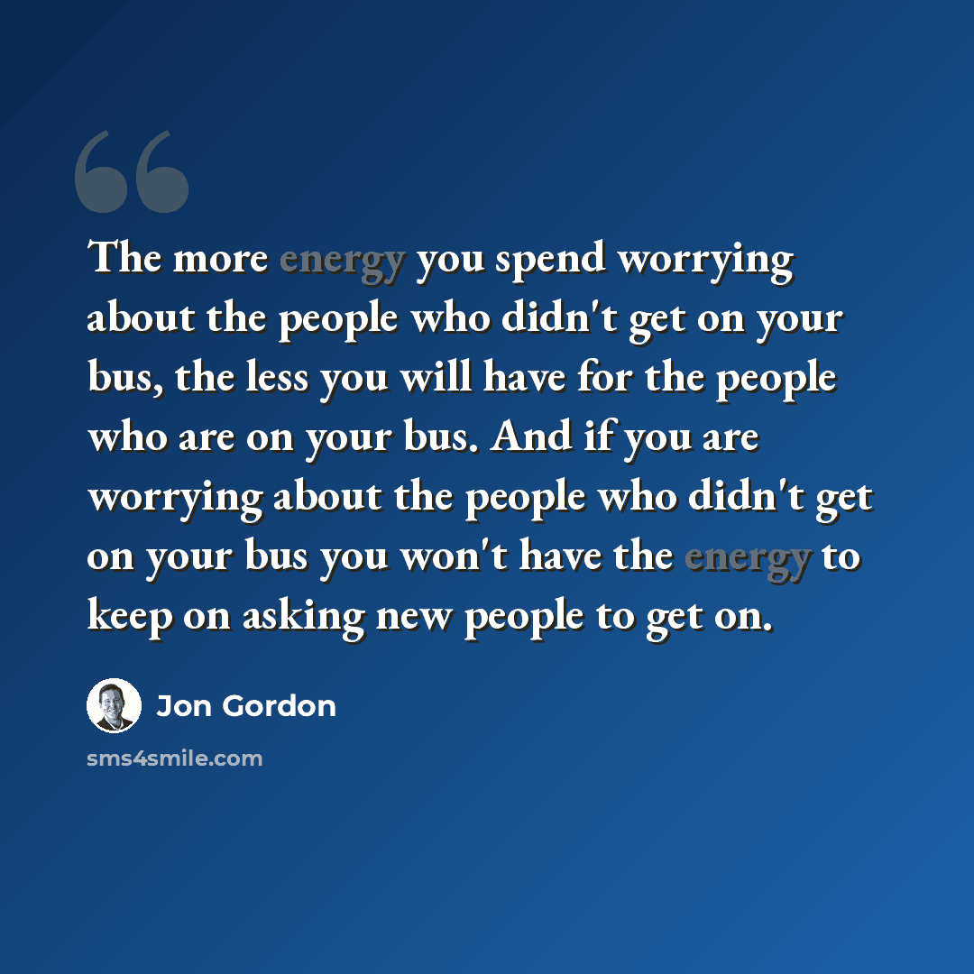 “The more energy you spend worrying about the people who didn't get on your bus, the less you will have for the people who are on your bus. And if you are worrying about the people who didn't get on your bus you won't have the energy to keep on asking new people to get on.” quote by Jon Gordon