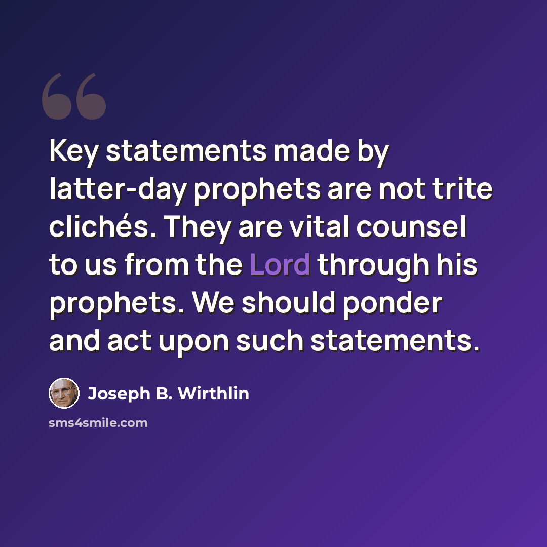 “Key statements made by latter-day prophets are not trite clichés. They are vital counsel to us from the Lord through his prophets. We should ponder and act upon such statements.” quote by Joseph B. Wirthlin