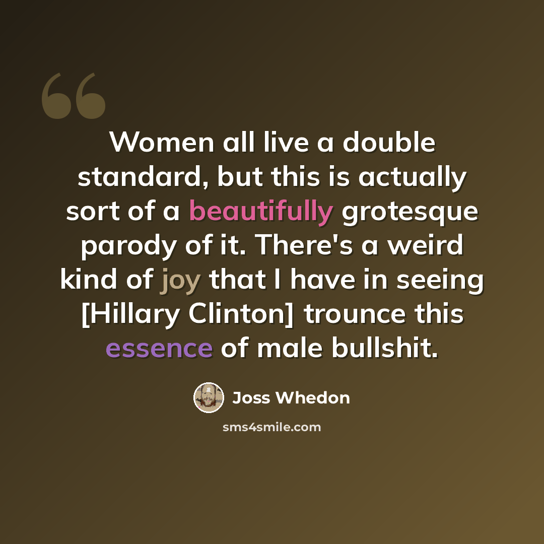 “Women all live a double standard, but this is actually sort of a beautifully grotesque parody of it. There's a weird kind of joy that I have in seeing [Hillary Clinton] trounce this essence of male bullshit.” quote by Joss Whedon