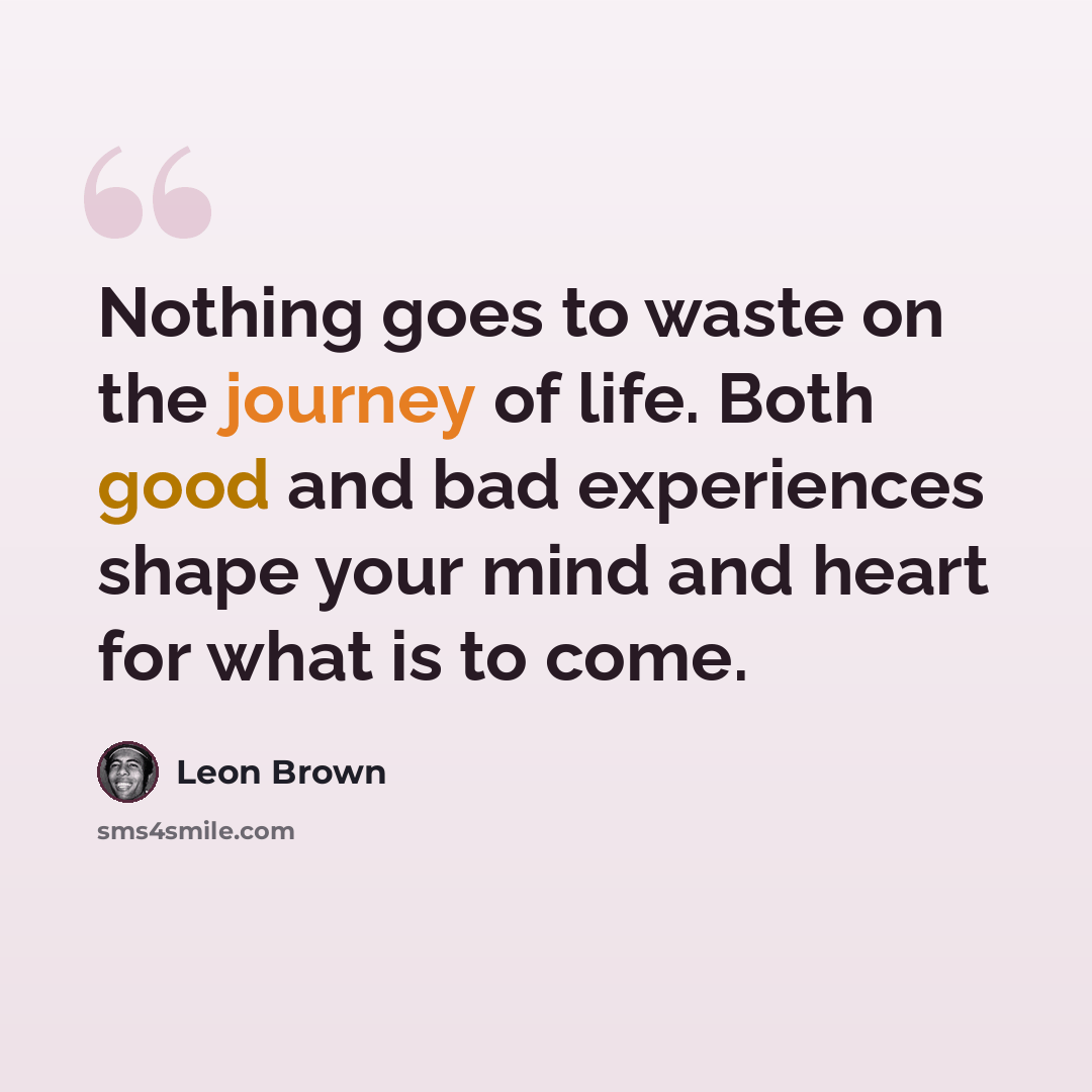“Nothing goes to waste on the journey of life. Both good and bad experiences shape your mind and heart for what is to come.” quote by Leon Brown