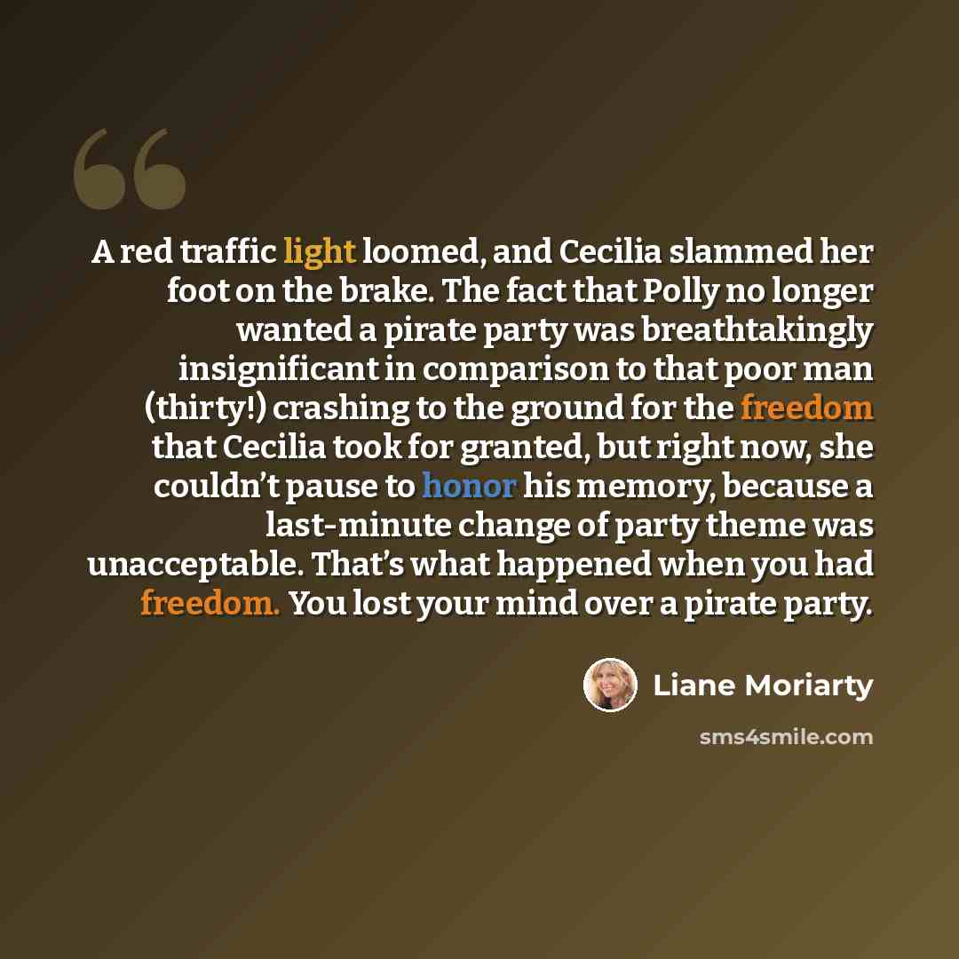 “A red traffic light loomed, and Cecilia slammed her foot on the brake. The fact that Polly no longer wanted a pirate party was breathtakingly insignificant in comparison to that poor man (thirty!) crashing to the ground for the freedom that Cecilia took for granted, but right now, she couldn’t…” quote by Liane Moriarty