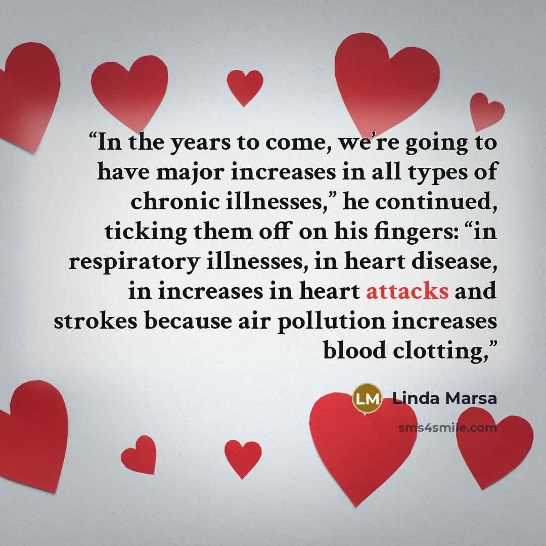 “In the years to come, we’re going to have major increases in all types of chronic illnesses,” he continued, ticking them off on his fingers: “in respiratory illnesses, in heart disease, in increases in heart attacks and strokes because air pollution increases blood clotting,” quote by Linda Marsa