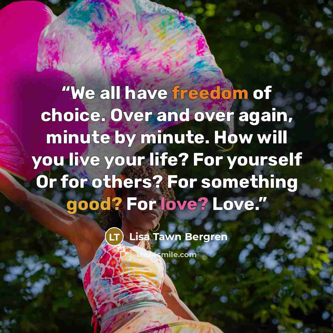 “We all have freedom of choice. Over and over again, minute by minute. How will you live your life? For yourself Or for others? For something good? For love? Love.” quote by Lisa Tawn Bergren