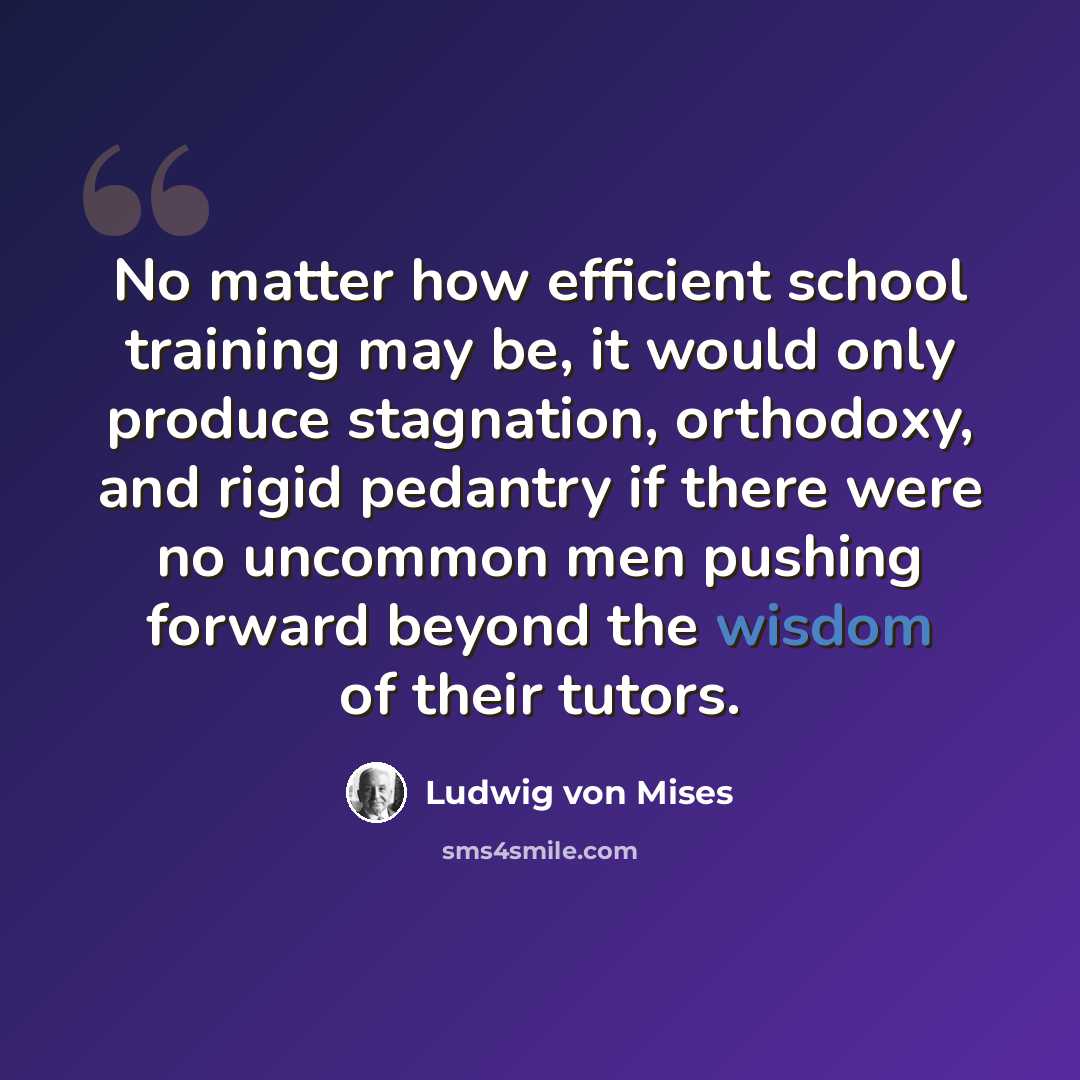 “No matter how efficient school training may be, it would only produce stagnation, orthodoxy, and rigid pedantry if there were no uncommon men pushing forward beyond the wisdom of their tutors.” quote by Ludwig von Mises