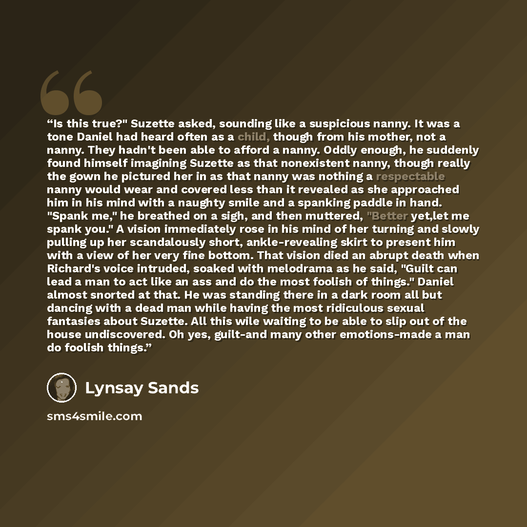 “Is this true?" Suzette asked, sounding like a suspicious nanny. It was a tone Daniel had heard often as a child, though from his mother, not a nanny. They hadn't been able to afford a nanny. Oddly enough, he suddenly found himself imagining Suzette as that nonexistent nanny, though really the gown…” quote by Lynsay Sands