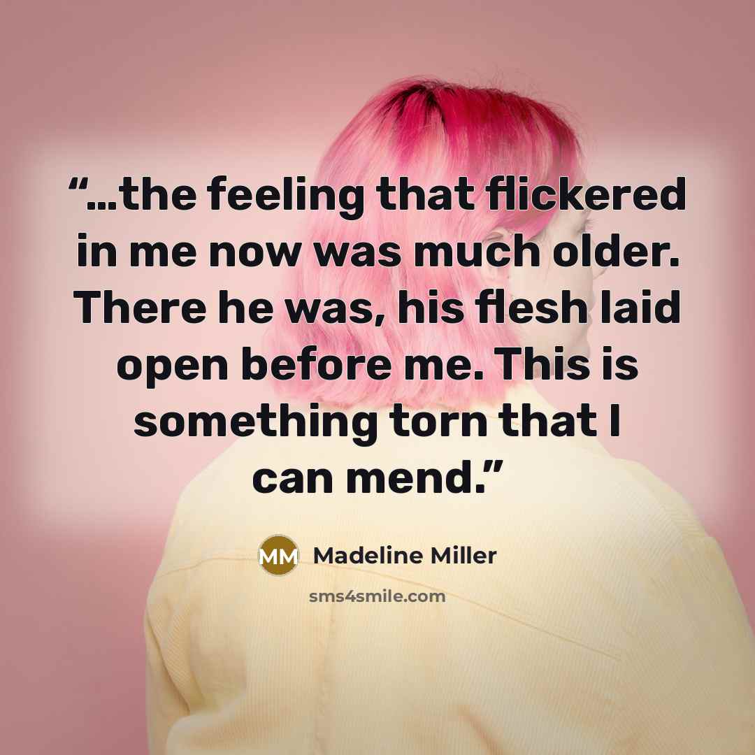 “…the feeling that flickered in me now was much older. There he was, his flesh laid open before me. This is something torn that I can mend.” quote by Madeline Miller