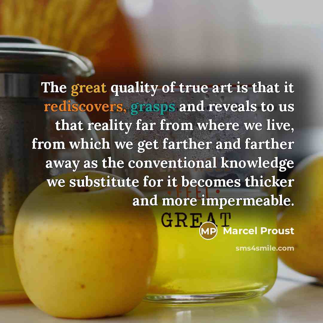 “The great quality of true art is that it rediscovers, grasps and reveals to us that reality far from where we live, from which we get farther and farther away as the conventional knowledge we substitute for it becomes thicker and more impermeable.” quote by Marcel Proust