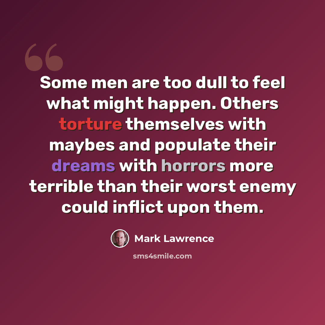 “Some men are too dull to feel what might happen. Others torture themselves with maybes and populate their dreams with horrors more terrible than their worst enemy could inflict upon them.” quote by Mark Lawrence