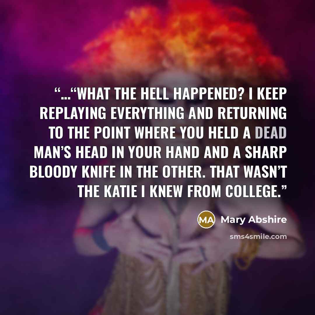 “…“What the hell happened? I keep replaying everything and returning to the point where you held a dead man’s head in your hand and a sharp bloody knife in the other. That wasn’t the Katie I knew from college.” quote by Mary Abshire