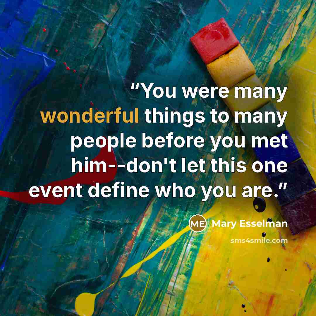 “You were many wonderful things to many people before you met him--don't let this one event define who you are.” quote by mary esselman
