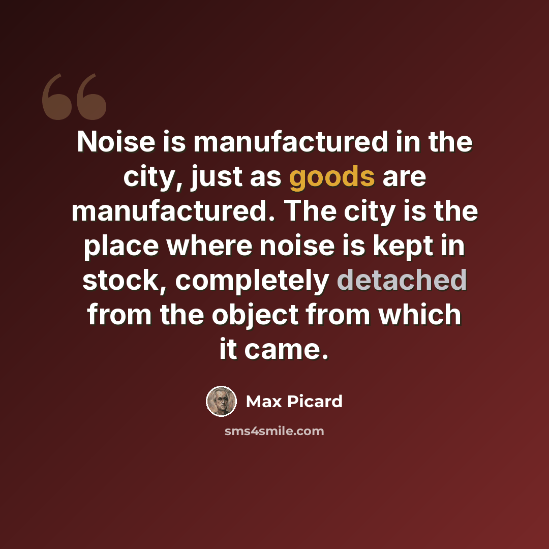 “Noise is manufactured in the city, just as goods are manufactured. The city is the place where noise is kept in stock, completely detached from the object from which it came.” quote by Max Picard