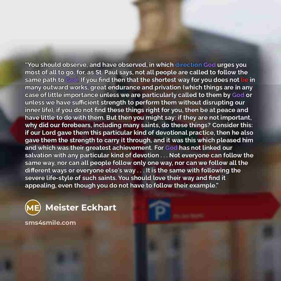 “You should observe, and have observed, in which direction God urges you most of all to go, for, as St. Paul says, not all people are called to follow the same path to God. If you find then that the shortest way for you does not lie in many outward works, great endurance and privation (which things…” quote by Meister Eckhart