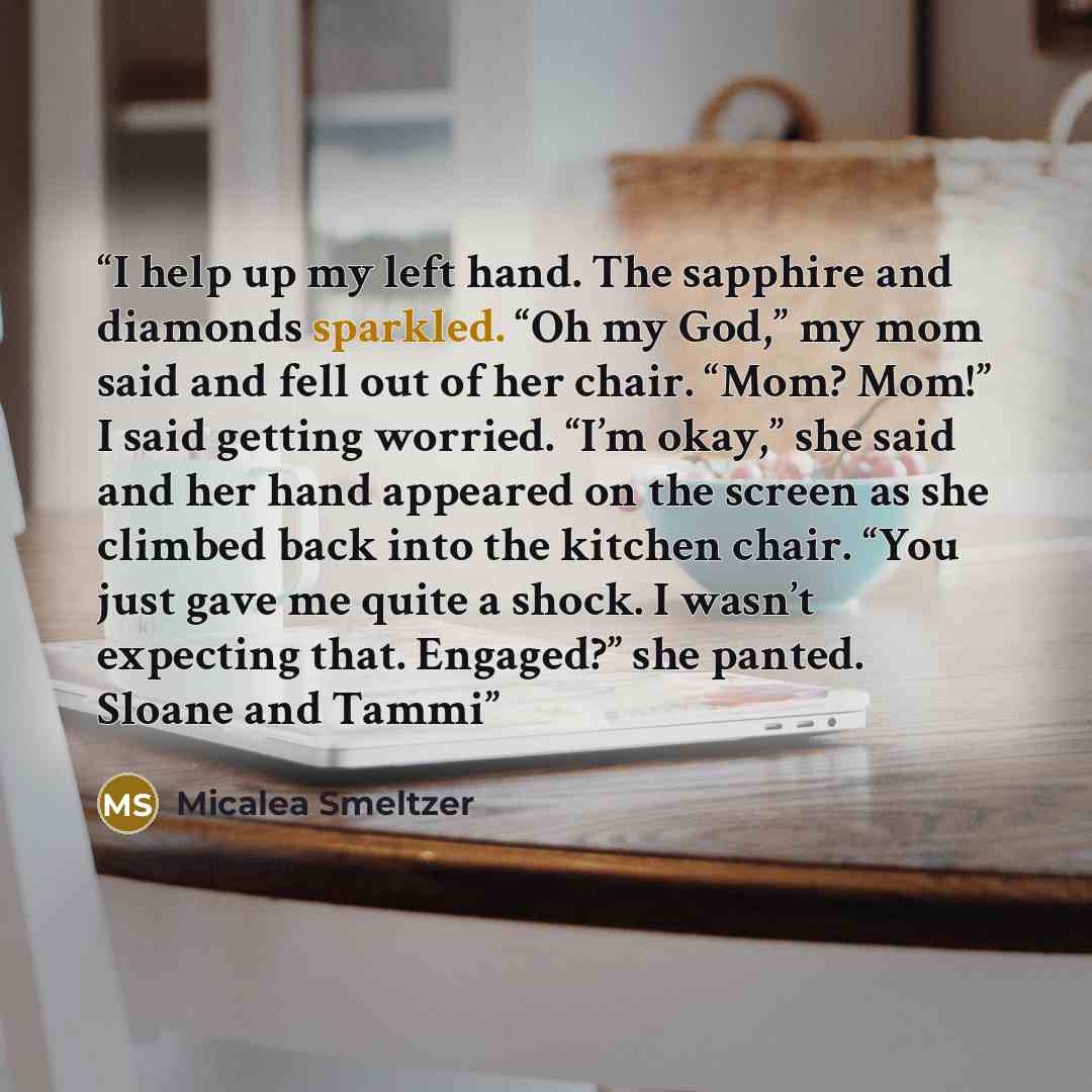 “I help up my left hand. The sapphire and diamonds sparkled. “Oh my God,” my mom said and fell out of her chair. “Mom? Mom!” I said getting worried. “I’m okay,” she said and her hand appeared on the screen as she climbed back into the kitchen chair. “You just gave me quite a shock. I wasn’t…” quote by Micalea Smeltzer
