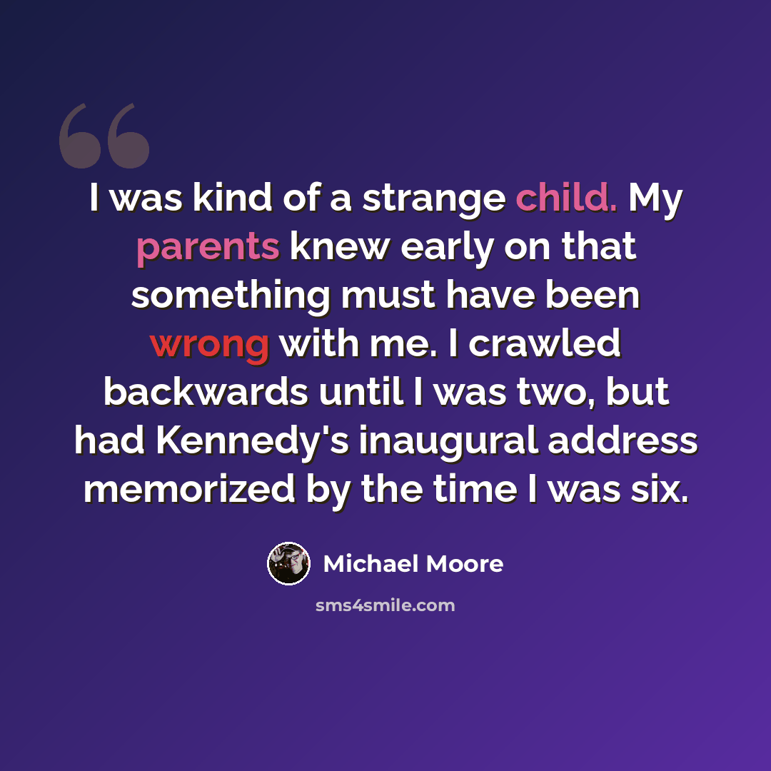 “I was kind of a strange child. My parents knew early on that something must have been wrong with me. I crawled backwards until I was two, but had Kennedy's inaugural address memorized by the time I was six.” quote by Michael Moore