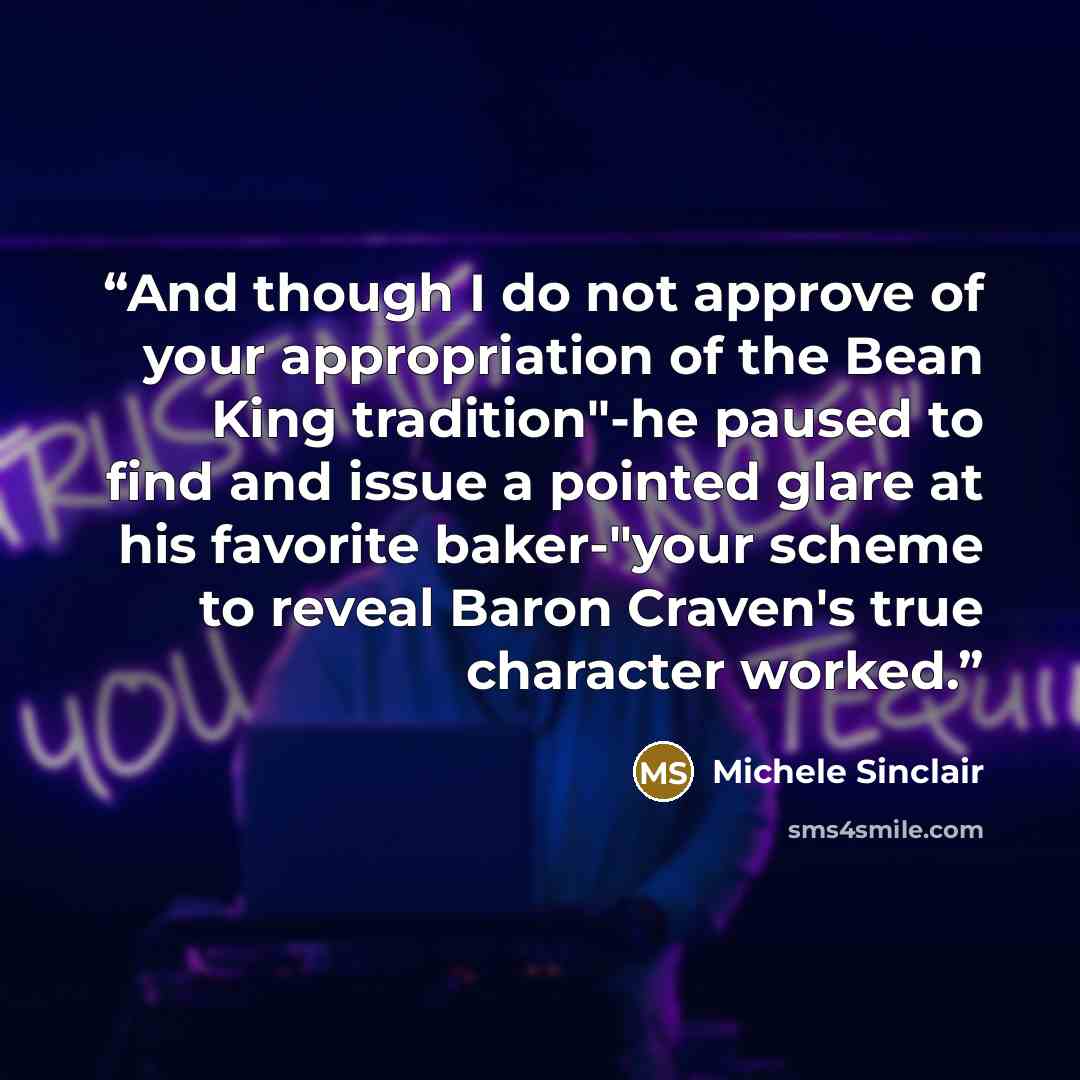 “And though I do not approve of your appropriation of the Bean King tradition"-he paused to find and issue a pointed glare at his favorite baker-"your scheme to reveal Baron Craven's true character worked.” quote by Michele Sinclair