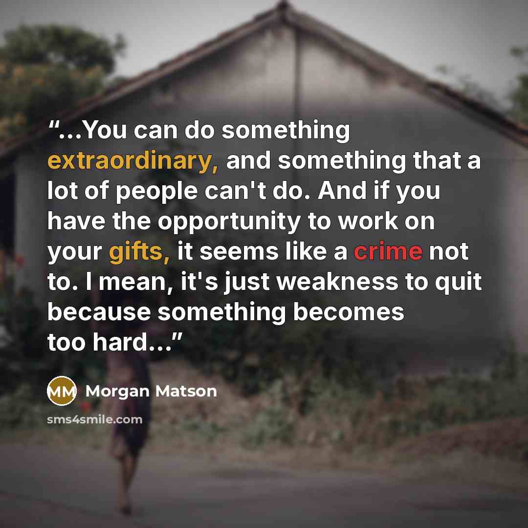 “...You can do something extraordinary, and something that a lot of people can't do. And if you have the opportunity to work on your gifts, it seems like a crime not to. I mean, it's just weakness to quit because something becomes too hard...” quote by Morgan Matson