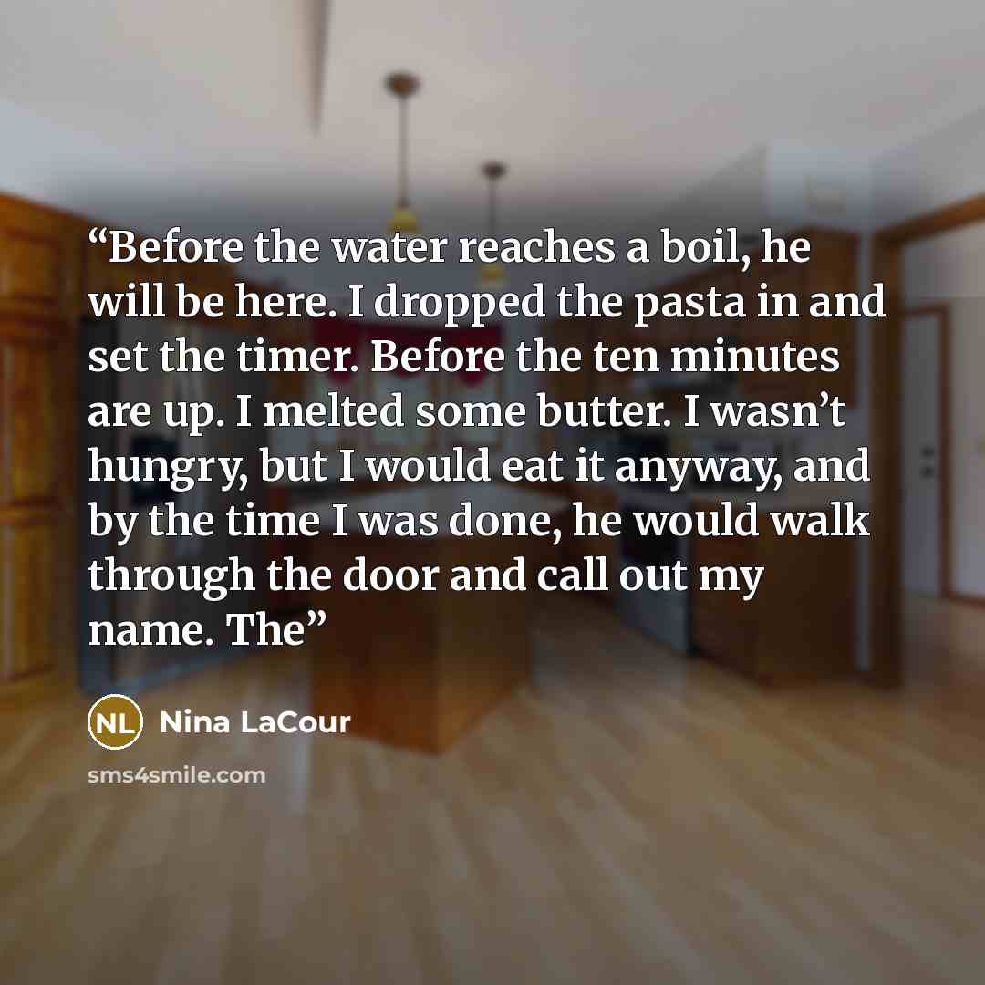 “Before the water reaches a boil, he will be here. I dropped the pasta in and set the timer. Before the ten minutes are up. I melted some butter. I wasn’t hungry, but I would eat it anyway, and by the time I was done, he would walk through the door and call out my name. The” quote by Nina LaCour