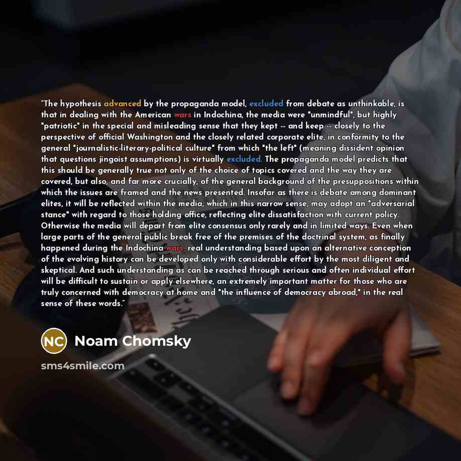 “The hypothesis advanced by the propaganda model, excluded from debate as unthinkable, is that in dealing with the American wars in Indochina, the media were "unmindful", but highly "patriotic" in the special and misleading sense that they kept -- and keep -- closely to the perspective of official…” quote by Noam Chomsky
