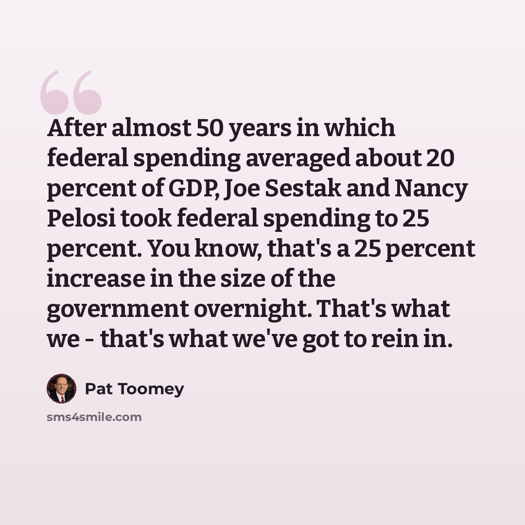“After almost 50 years in which federal spending averaged about 20 percent of GDP, Joe Sestak and Nancy Pelosi took federal spending to 25 percent. You know, that's a 25 percent increase in the size of the government overnight. That's what we - that's what we've got to rein in.” quote by Pat Toomey