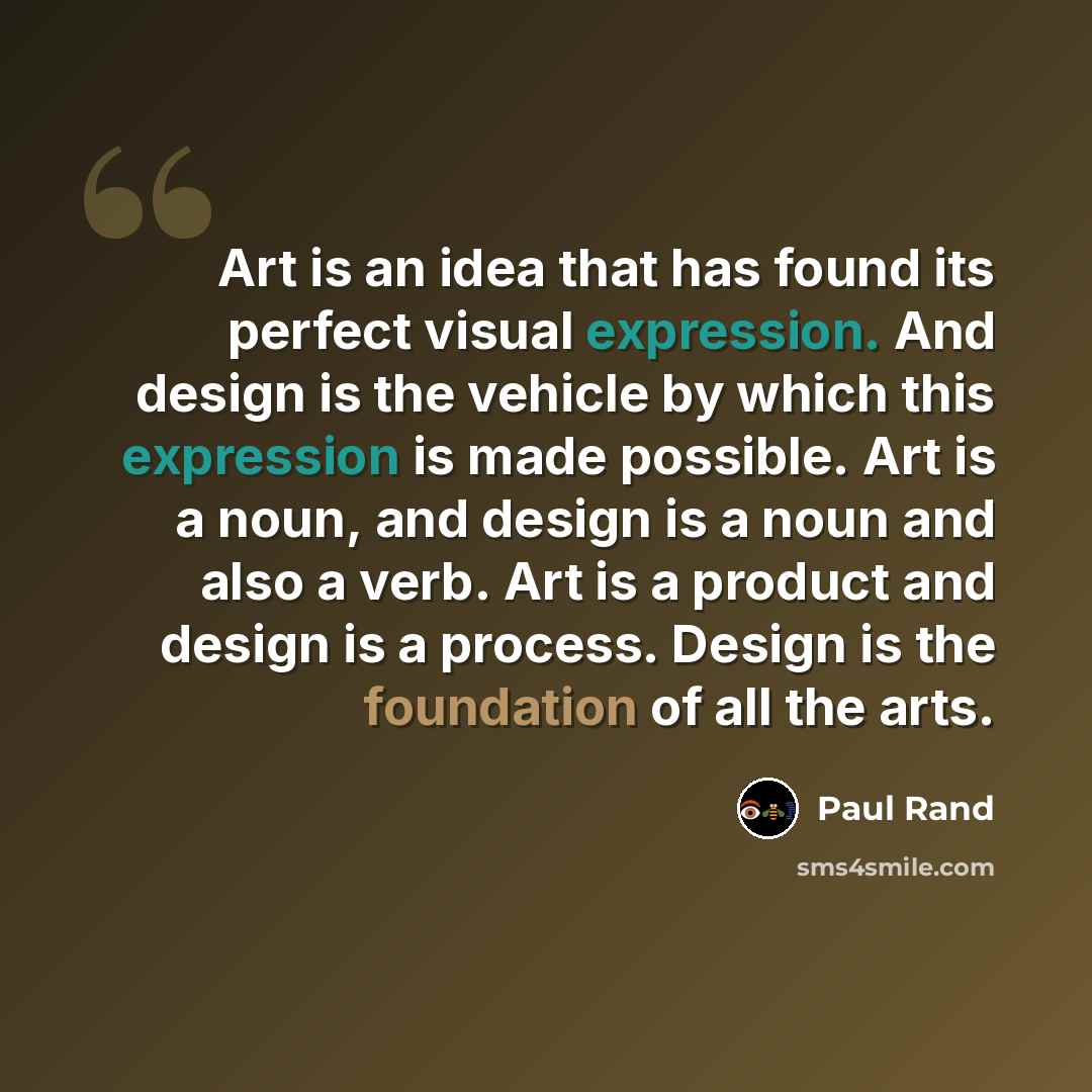“Art is an idea that has found its perfect visual expression. And design is the vehicle by which this expression is made possible. Art is a noun, and design is a noun and also a verb. Art is a product and design is a process. Design is the foundation of all the arts.” quote by Paul Rand