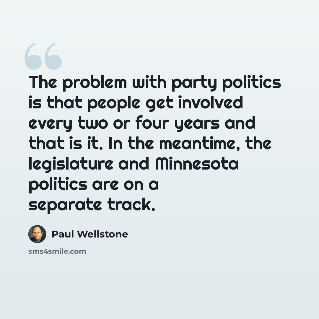 “The problem with party politics is that people get involved every two or four years and that is it. In the meantime, the legislature and Minnesota politics are on a separate track.” quote by Paul Wellstone